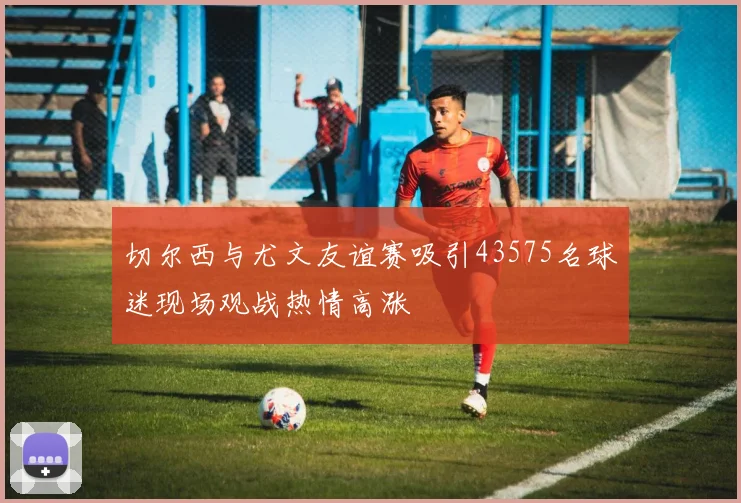 切尔西与尤文友谊赛吸引43575名球迷现场观战热情高涨