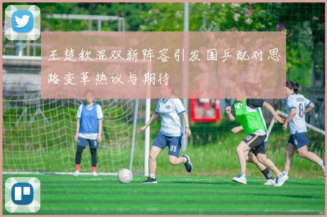 王楚钦混双新阵容引发国乒配对思路变革热议与期待