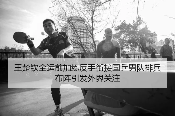 王楚钦全运前加练反手衔接国乒男队排兵布阵引发外界关注