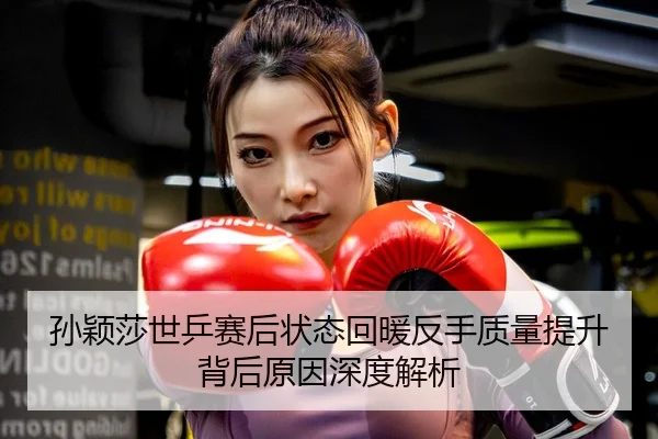孙颖莎世乒赛后状态回暖反手质量提升背后原因深度解析