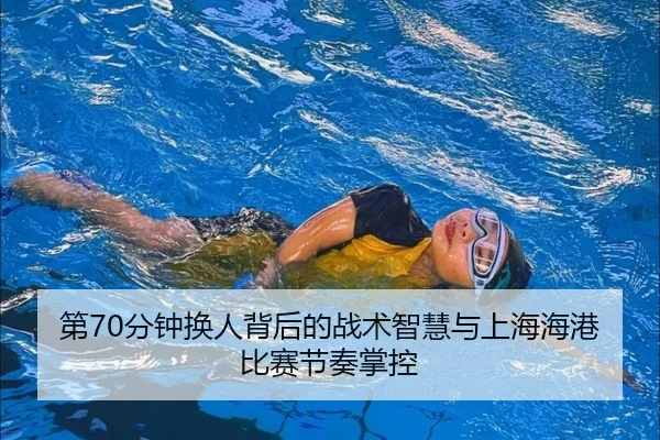 第70分钟换人背后的战术智慧与上海海港比赛节奏掌控
